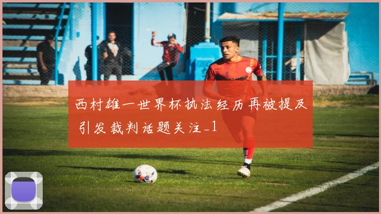 西村雄一世界杯执法经历再被提及 引发裁判话题关注_1