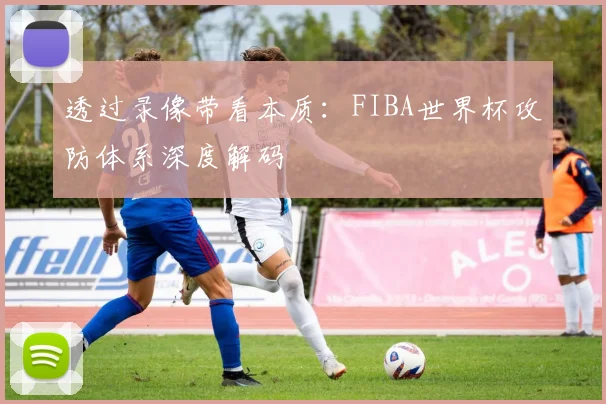透过录像带看本质：FIBA世界杯攻防体系深度解码