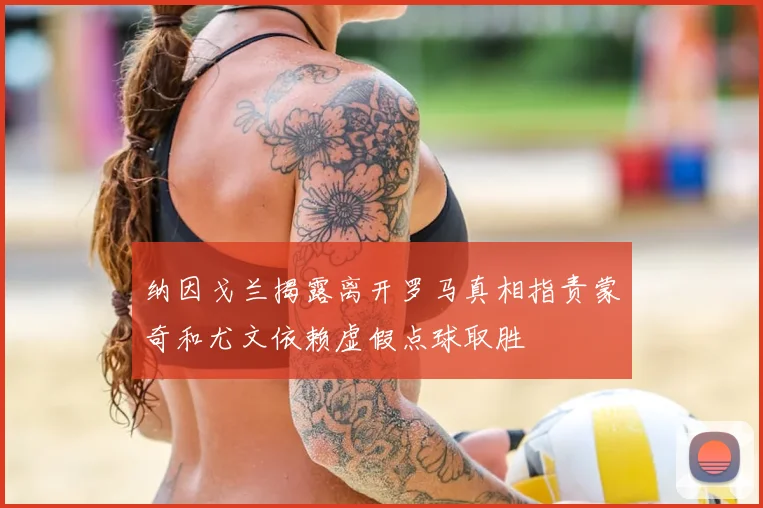 纳因戈兰揭露离开罗马真相指责蒙奇和尤文依赖虚假点球取胜