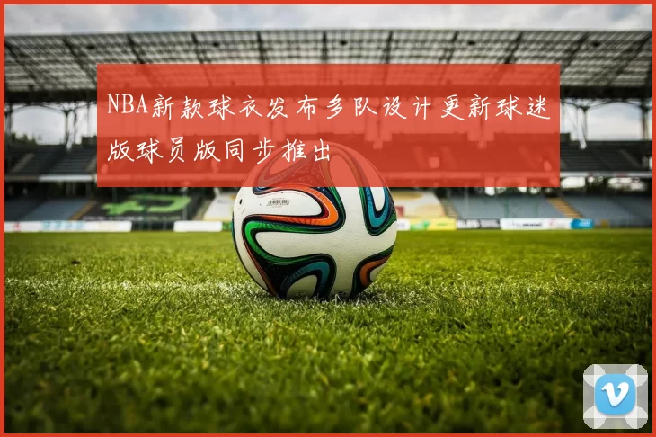 NBA新款球衣发布多队设计更新球迷版球员版同步推出