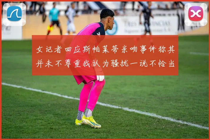 女记者回应斯帕莱蒂亲吻事件称其并未不尊重我认为骚扰一说不恰当