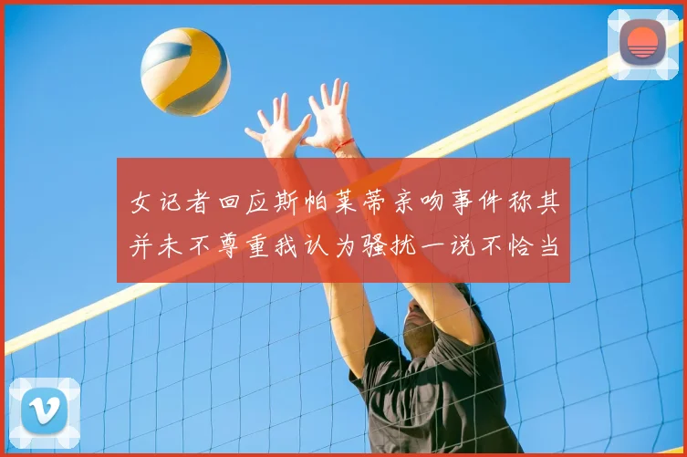 女记者回应斯帕莱蒂亲吻事件称其并未不尊重我认为骚扰一说不恰当