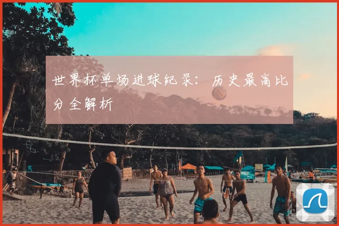 世界杯单场进球纪录：历史最高比分全解析