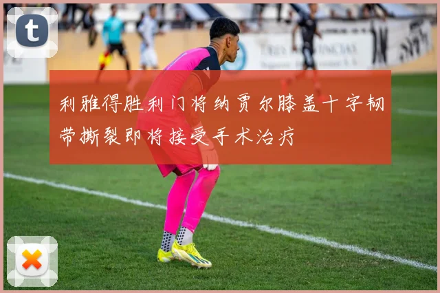 利雅得胜利门将纳贾尔膝盖十字韧带撕裂即将接受手术治疗