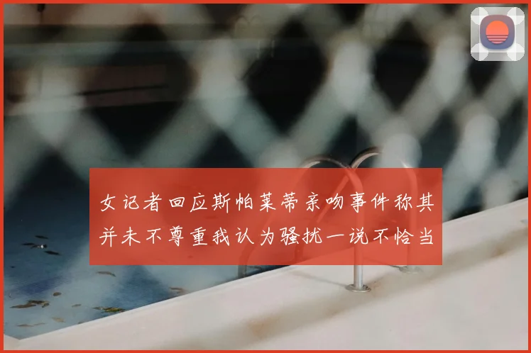 女记者回应斯帕莱蒂亲吻事件称其并未不尊重我认为骚扰一说不恰当