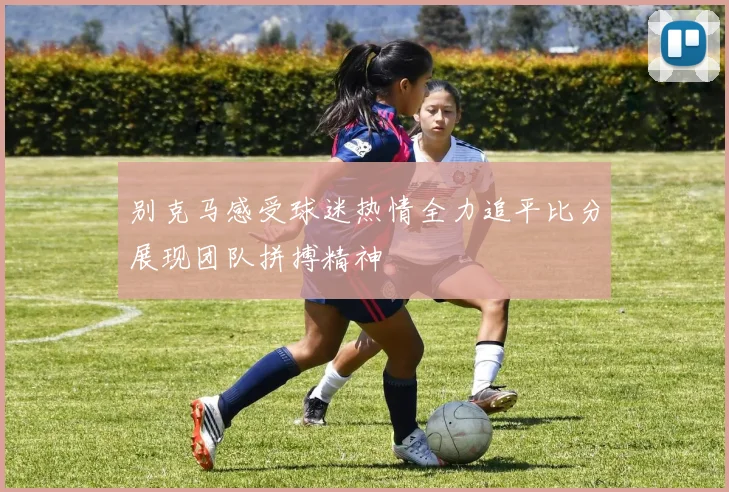 别克马感受球迷热情全力追平比分展现团队拼搏精神