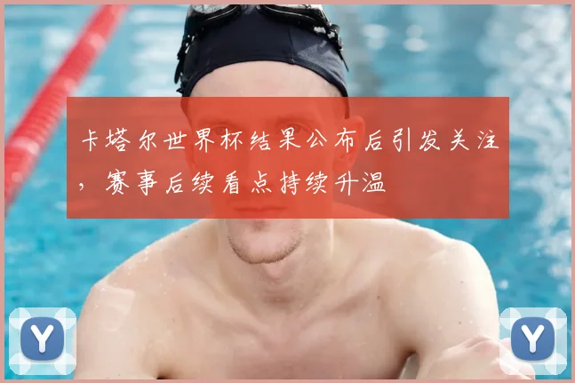 卡塔尔世界杯结果公布后引发关注，赛事后续看点持续升温