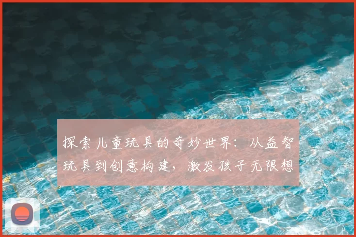 探索儿童玩具的奇妙世界：从益智玩具到创意构建，激发孩子无限想象力