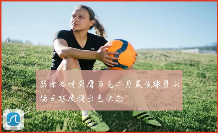 瑟尔洛特荣膺马竞二月最佳球员七场五球展现出色状态