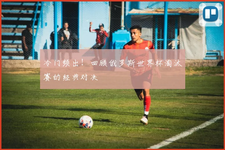 冷门频出！回顾俄罗斯世界杯淘汰赛的经典对决
