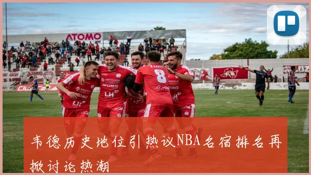 韦德历史地位引热议NBA名宿排名再掀讨论热潮