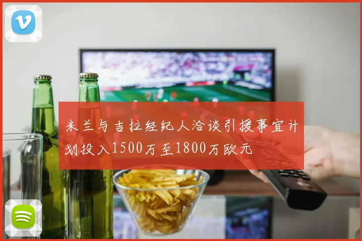 米兰与吉拉经纪人洽谈引援事宜计划投入1500万至1800万欧元