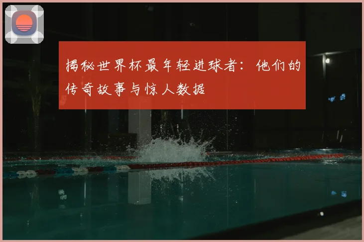 揭秘世界杯最年轻进球者：他们的传奇故事与惊人数据