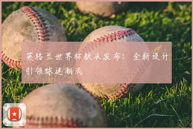 英格兰世界杯秋衣发布:全新设计引领球迷潮流