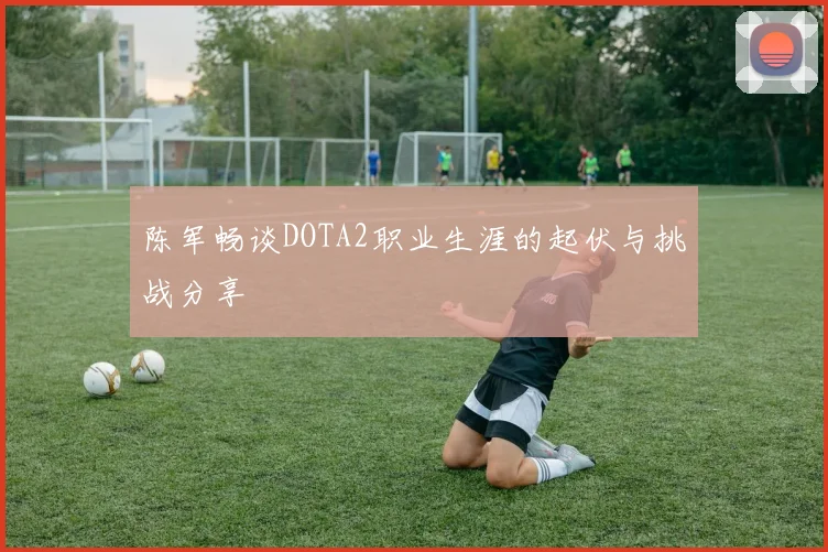 陈军畅谈DOTA2职业生涯的起伏与挑战分享