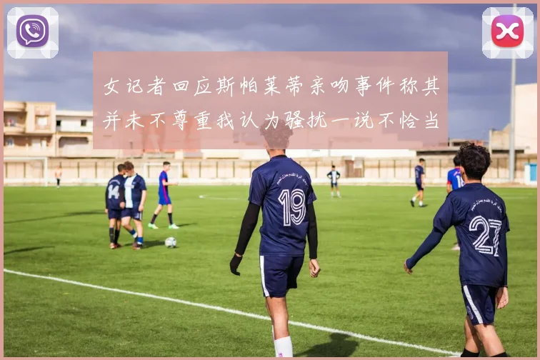 女记者回应斯帕莱蒂亲吻事件称其并未不尊重我认为骚扰一说不恰当