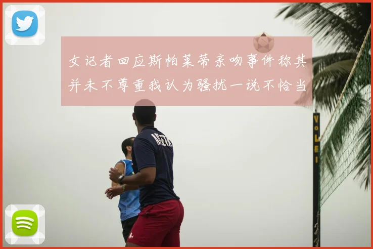 女记者回应斯帕莱蒂亲吻事件称其并未不尊重我认为骚扰一说不恰当