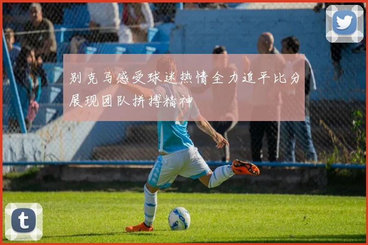 别克马感受球迷热情全力追平比分展现团队拼搏精神