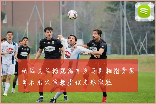 纳因戈兰揭露离开罗马真相指责蒙奇和尤文依赖虚假点球取胜