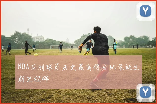 NBA亚洲球员历史最高得分纪录诞生新里程碑