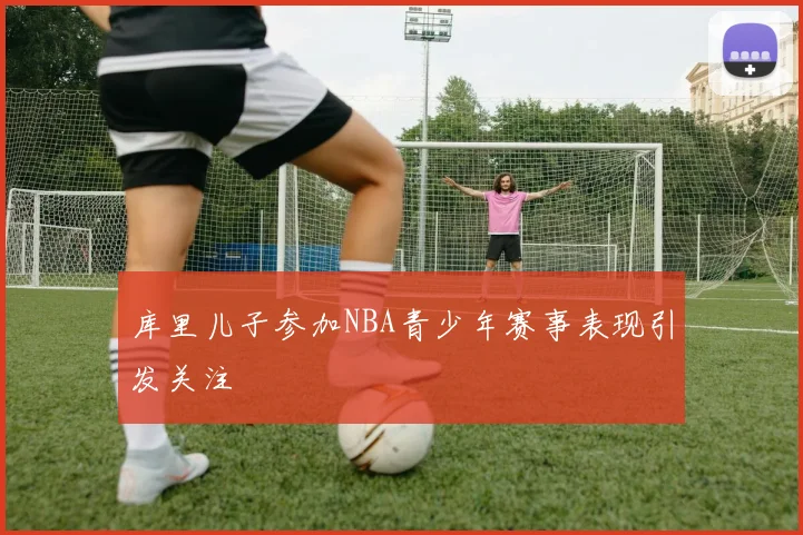 库里儿子参加NBA青少年赛事表现引发关注