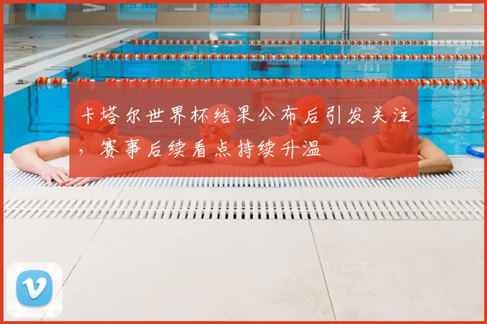 卡塔尔世界杯结果公布后引发关注，赛事后续看点持续升温