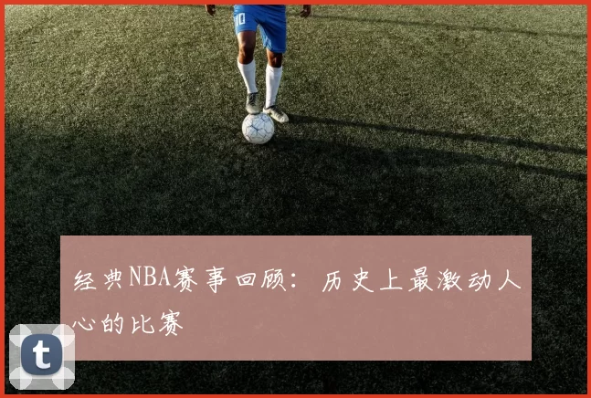经典NBA赛事回顾：历史上最激动人心的比赛