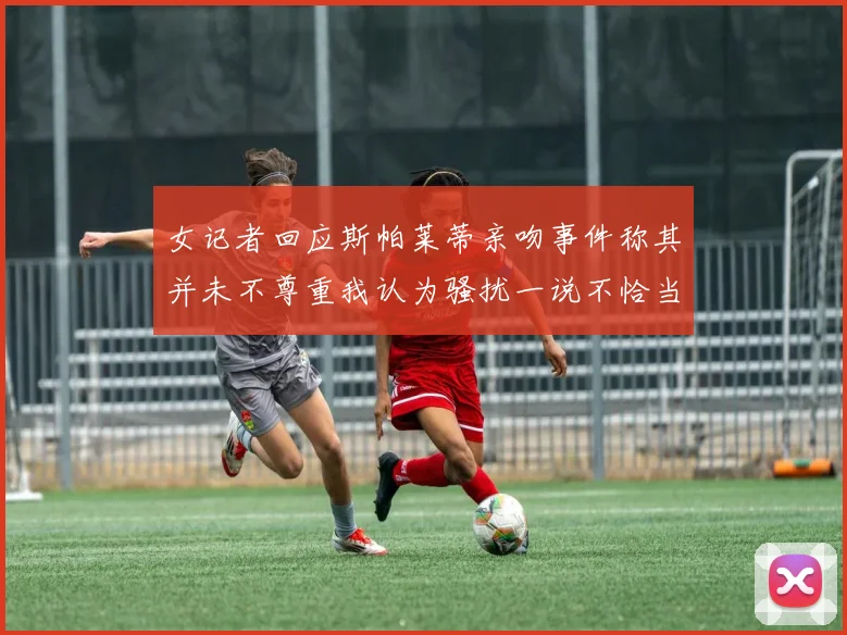 女记者回应斯帕莱蒂亲吻事件称其并未不尊重我认为骚扰一说不恰当