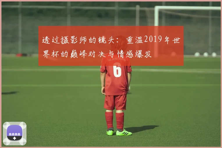 透过摄影师的镜头：重温2019年世界杯的巅峰对决与情感爆发