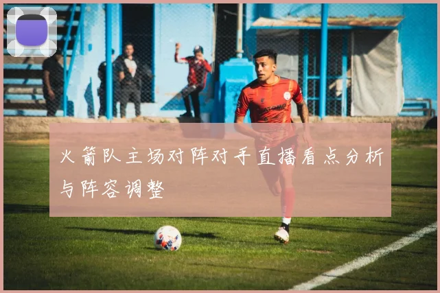 火箭队主场对阵对手直播看点分析与阵容调整