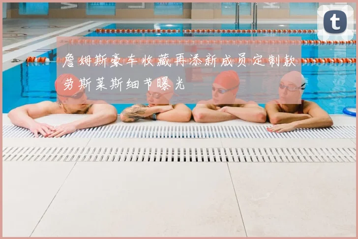 詹姆斯豪车收藏再添新成员定制款劳斯莱斯细节曝光