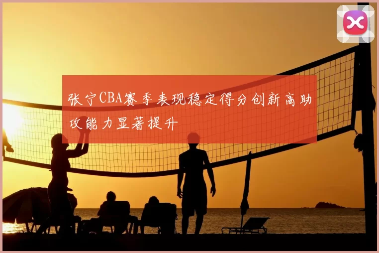张宁CBA赛季表现稳定得分创新高助攻能力显著提升