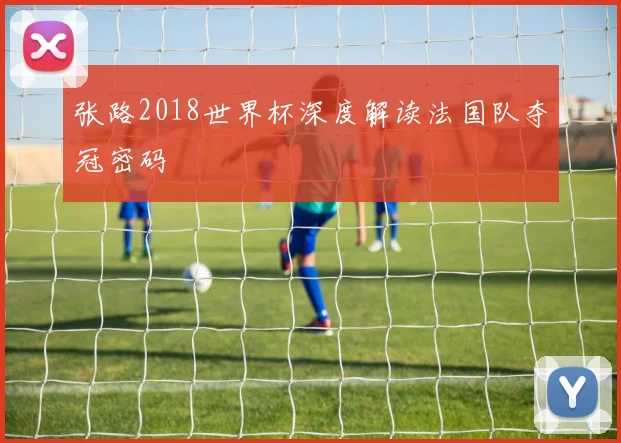 张路2018世界杯深度解读法国队夺冠密码