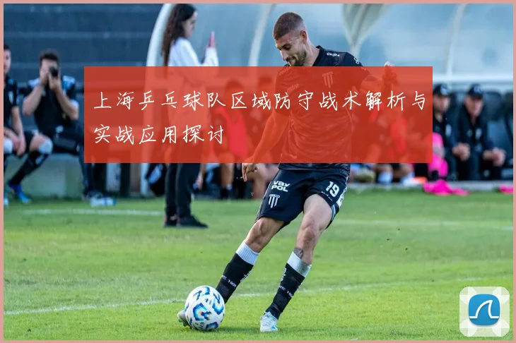 上海乒乓球队区域防守战术解析与实战应用探讨