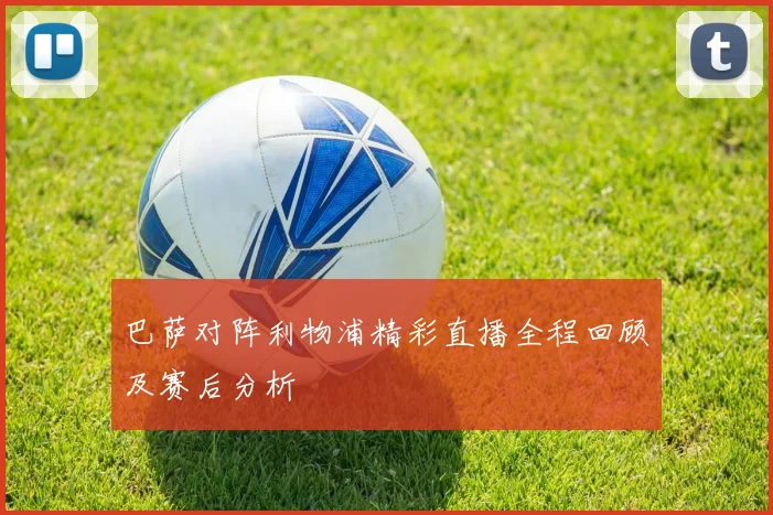 巴萨对阵利物浦精彩直播全程回顾及赛后分析