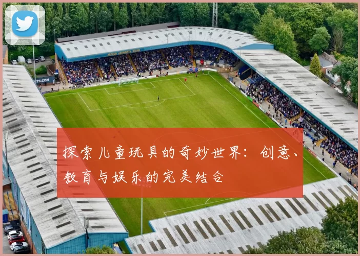 探索儿童玩具的奇妙世界：创意、教育与娱乐的完美结合