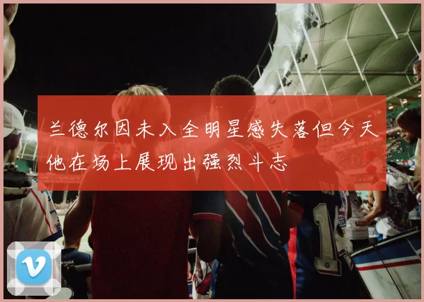 兰德尔因未入全明星感失落但今天他在场上展现出强烈斗志