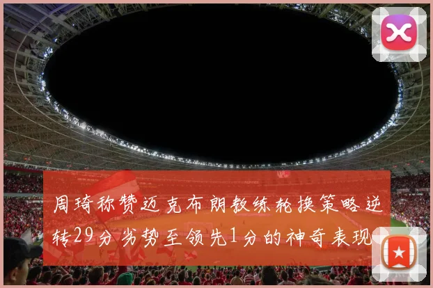 周琦称赞迈克布朗教练轮换策略逆转29分劣势至领先1分的神奇表现