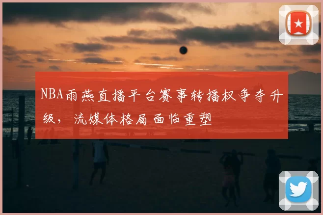 NBA雨燕直播平台赛事转播权争夺升级，流媒体格局面临重塑