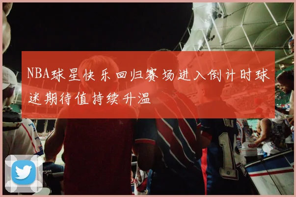 NBA球星快乐回归赛场进入倒计时球迷期待值持续升温
