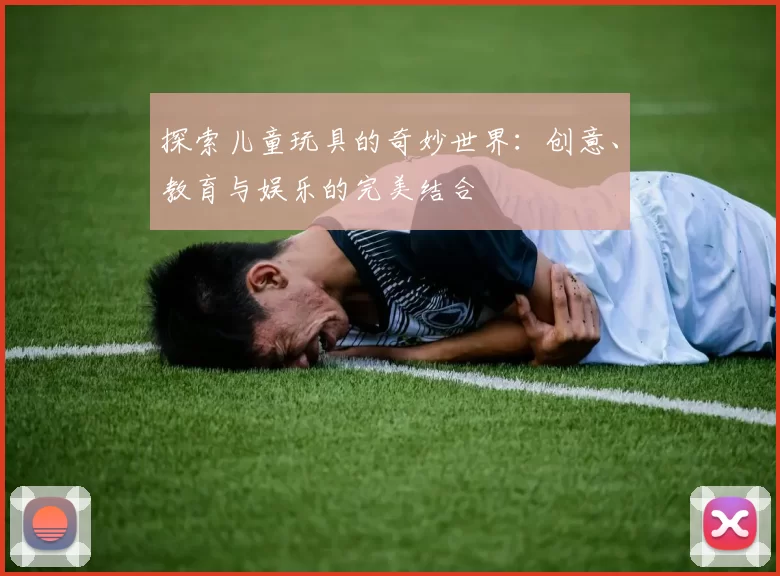 探索儿童玩具的奇妙世界：创意、教育与娱乐的完美结合
