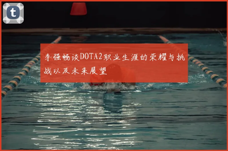 李强畅谈DOTA2职业生涯的荣耀与挑战以及未来展望