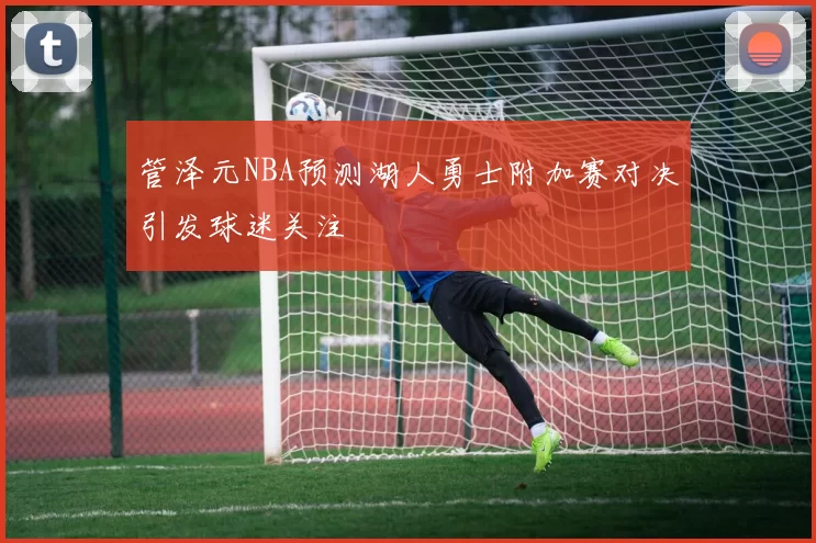 管泽元NBA预测湖人勇士附加赛对决引发球迷关注