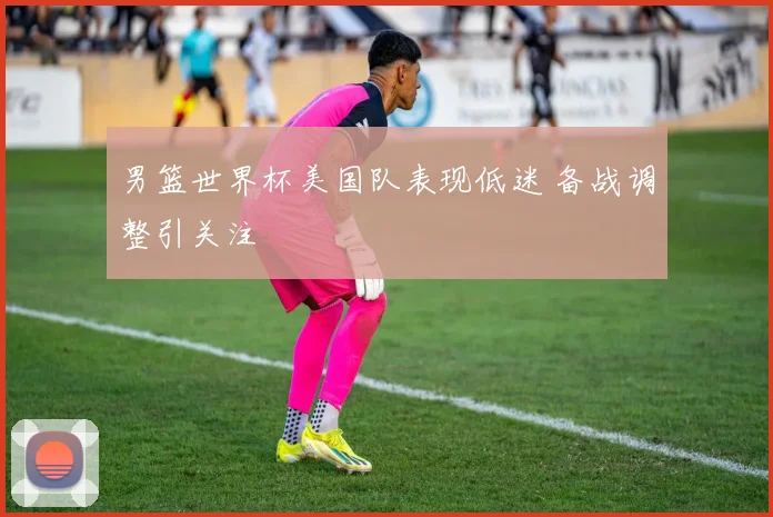 男篮世界杯美国队表现低迷 备战调整引关注