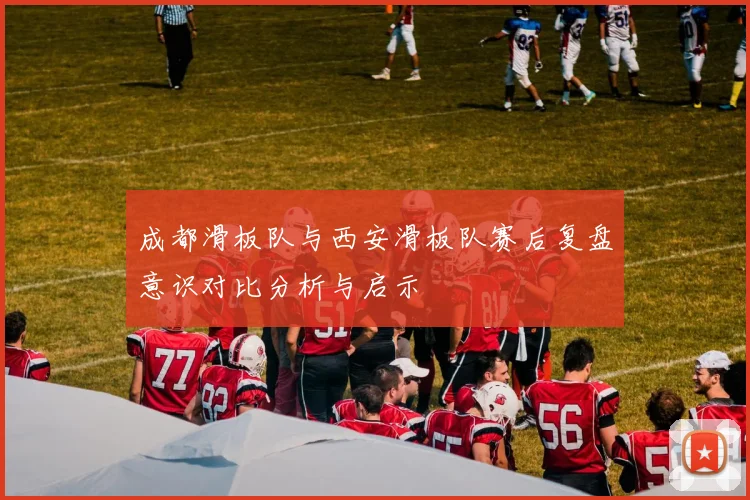 成都滑板队与西安滑板队赛后复盘意识对比分析与启示