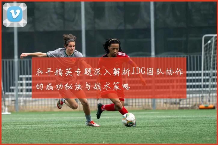 和平精英专题深入解析JDG团队协作的成功秘诀与战术策略