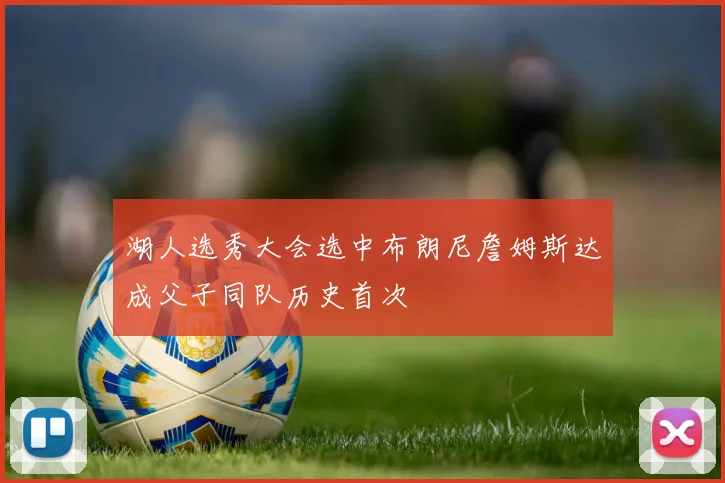 湖人选秀大会选中布朗尼詹姆斯达成父子同队历史首次