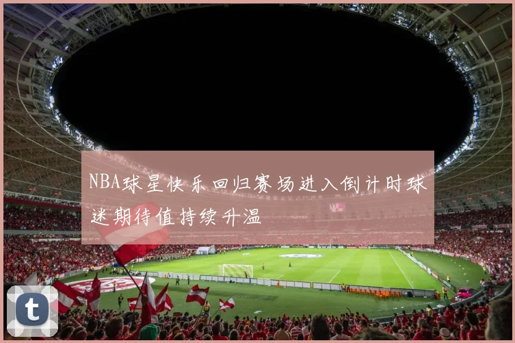 NBA球星快乐回归赛场进入倒计时球迷期待值持续升温