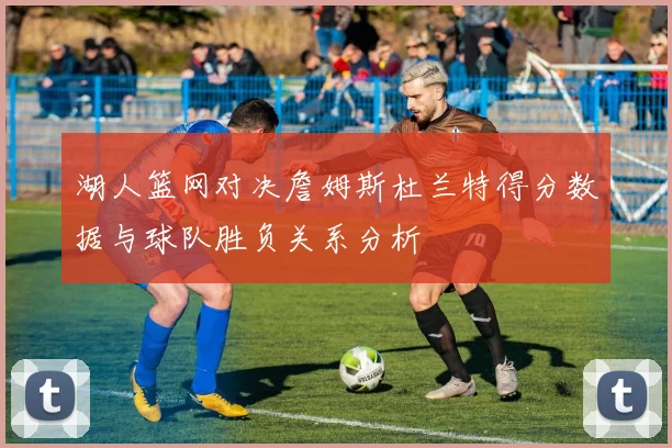 湖人篮网对决詹姆斯杜兰特得分数据与球队胜负关系分析