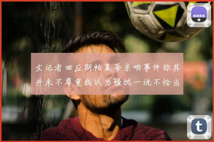 女记者回应斯帕莱蒂亲吻事件称其并未不尊重我认为骚扰一说不恰当
